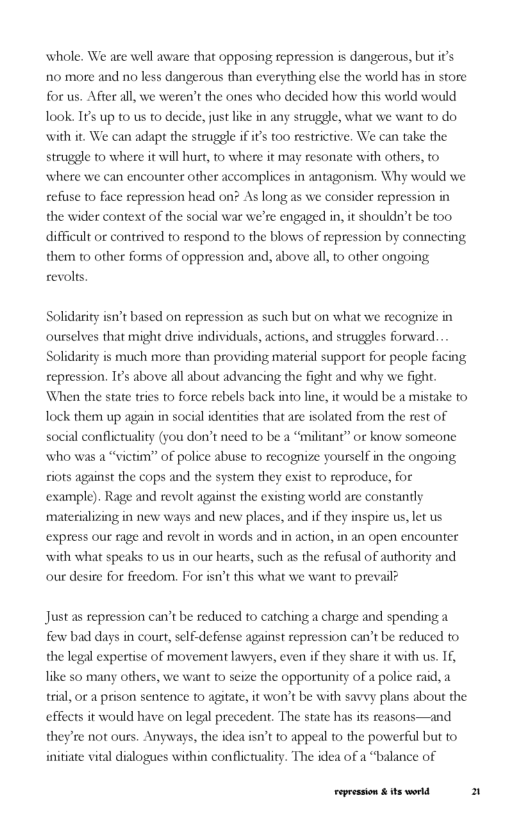 whole. We are well aware that opposing repression is dangerous, but it’s 0 more and no less dangerous than everything else the world has in store for us. After all, we weren’t the ones who decided how this world would Took. TP up to us to decide, just like in any strugele, what we want to do with it. We can adapt the struggle if it’s too restrictive, We can take the struggle to where it will hurt, to where it may resonate with others, to where we can encounter other accomplices in antagonism. Why would we refuse o face repression head on? As long as we consider repression in the wider context of the social war we’re engaged in, it shouldn’t be too difficult or contrived o respond to the blows of repression by connecting them 1o other forms of oppression and, above all 1o other ongoing revolts.  y isn’t based on repression as such but on what we recognize in ourselves that might drive individuals, actions, and struggles forward... Solidarity is much more than providing material support for people facing repression. It’s above all about advancing the fight and why we fight. ‘When the state tries to force rebels back into line, it would be a mistake to Tock them up again in social identities that are isolated from the rest of social conflictualiy (you don’’t need to be a “militant” or know someone who was a “victim” of police abuse to recognize yourself in the ongoing iots against the cops and the system they exist to reproduce, for example). Rage and revolt against the existing world are constantly materializing in new ways and new places, and if they inspire us, let us  express our rage and revolt in words and in action, in an open encounter with what speaks to us in our hearts, such as the refusal of authority and our desire for freedom. For isn’t this what we want to prevail?  Justas repression can’t be reduced to carching a charge and spendinga few bad days in court, self-defense against repression can’t be reduced to the legal expertise of movement lawyers, even if they share it with us. Tf, ke so many others, we want to seize the opportunity of a police raid, a trial, o a prison sentence to agitate, it won’t be with savvy plans about the effects it would have on legl precedent. The state has ifs reasons—and they’re not ours. Anyways, the idea isn’t to appeal to the powerful but to initiate vital dialogues within conflictuality. The idea of a “balance of  Fepession & ts world 